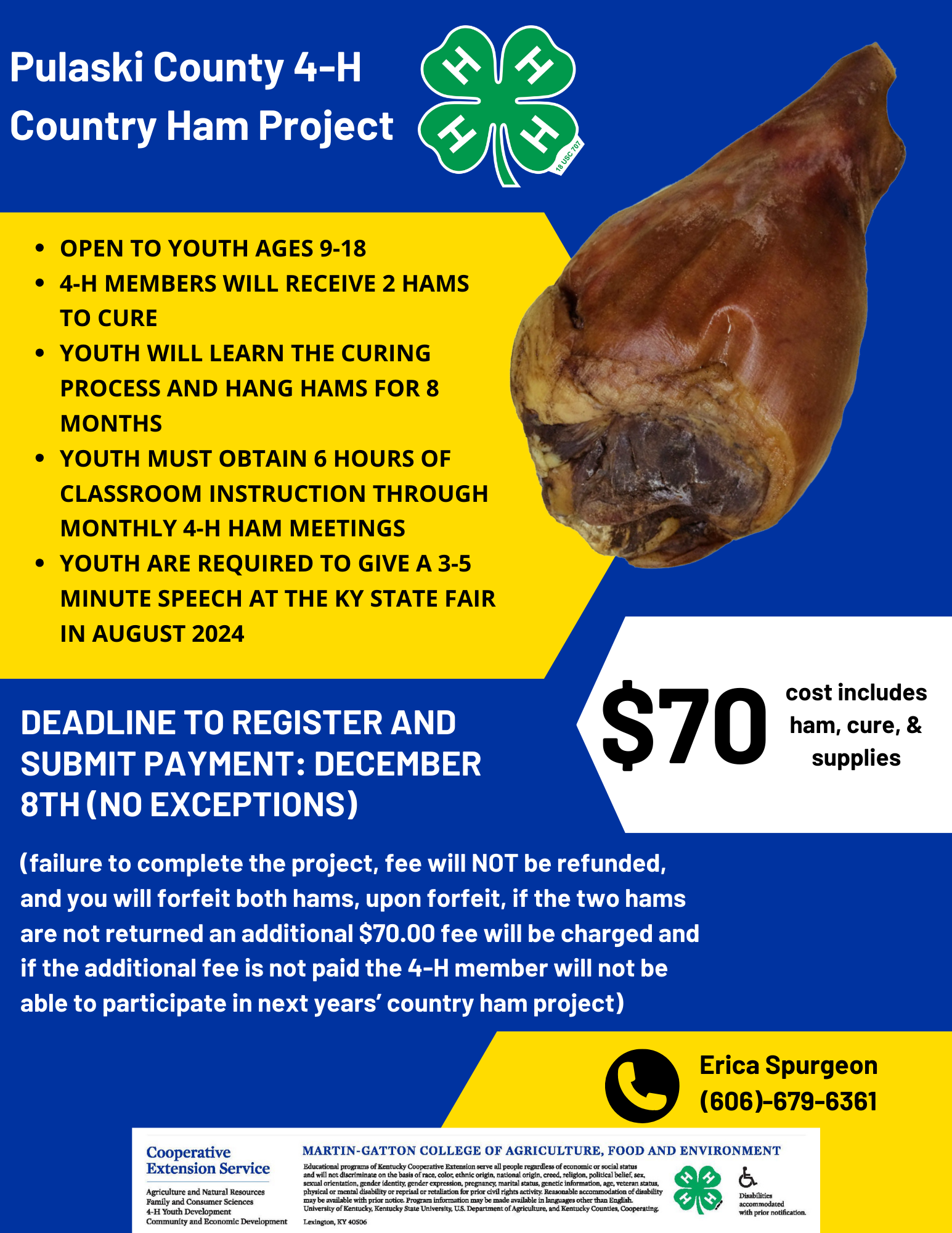 Project Flyer with a blue background. Image of a 4-H clover logo and a cured country ham. Text: Open to youth ages 9-18 4-H members will receive 2 hams to cure Youth will learn the curing process and hang hams for 8 months Youth must obtain 6 hours of classroom instruction through monthly 4-H Ham Meetings Youth are required to give a 3-5 minute speech at the KY State Fair in August 2024. DEADLINE TO REGISTER AND SUBMIT PAYMENT: December 8th (No exceptions).  $70 cost includes ham, cure, & supplies. failure to complete the project, fee will NOT be refunded, and you will forfeit both hams, upon forfeit, if the two hams are not returned an additional $70.00 fee will be charged and if the additional fee is not paid the 4-H member will not be able to participate in next years’ country ham project). Call Erica Spurgeon (606)-679-6361.  